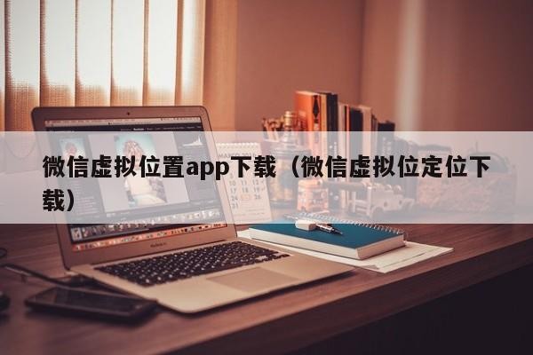 微信虚拟位置app下载（微信虚拟位定位下载）「微信虚拟定位软件免费下载」